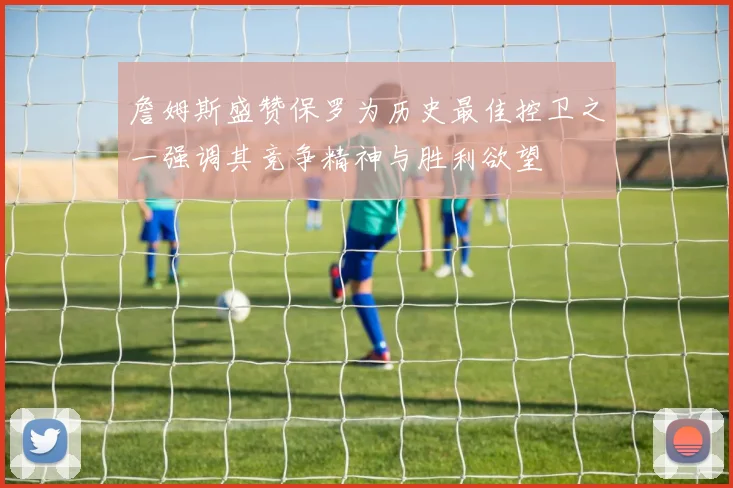 詹姆斯盛赞保罗为历史最佳控卫之一强调其竞争精神与胜利欲望