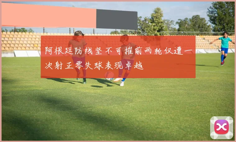 阿根廷防线坚不可摧前两轮仅遭一次射正零失球表现卓越