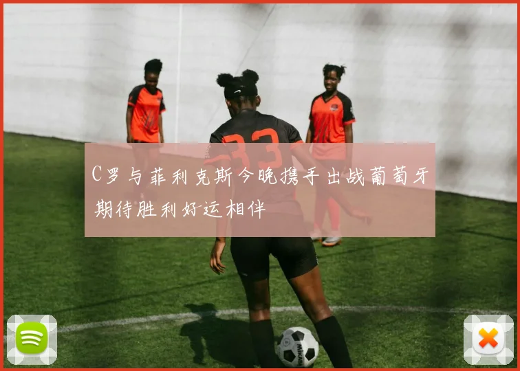 C罗与菲利克斯今晚携手出战葡萄牙期待胜利好运相伴