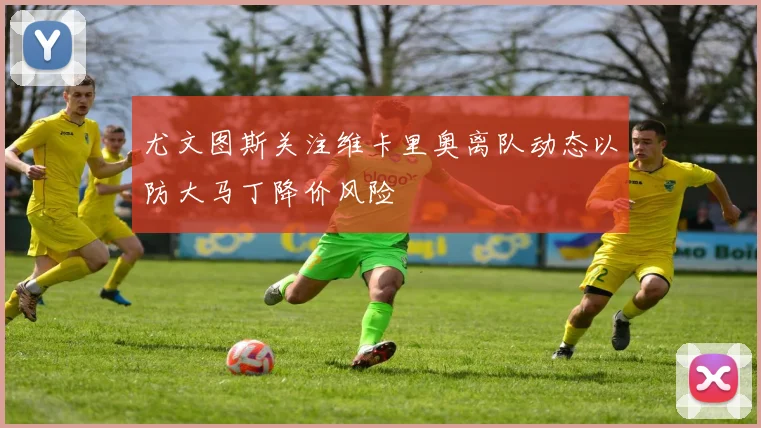 尤文图斯关注维卡里奥离队动态以防大马丁降价风险