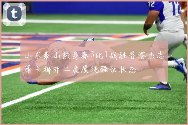 山东泰山热身赛3比1战胜香港杰志泽卡梅开二度展现强劲状态