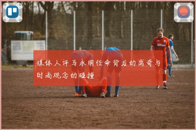 媒体人评马永明任命背后的离奇与时尚观念的碰撞