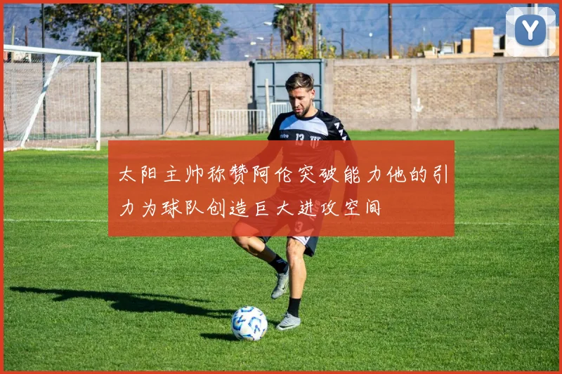 太阳主帅称赞阿伦突破能力他的引力为球队创造巨大进攻空间