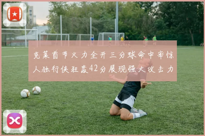 克莱首节火力全开三分球命中率惊人独行侠狂轰42分展现强大攻击力