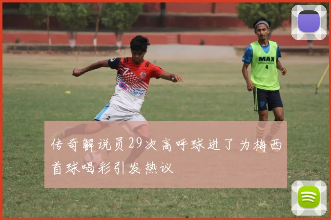 传奇解说员29次高呼球进了为梅西首球喝彩引发热议