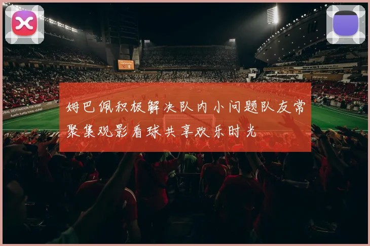 姆巴佩积极解决队内小问题队友常聚集观影看球共享欢乐时光