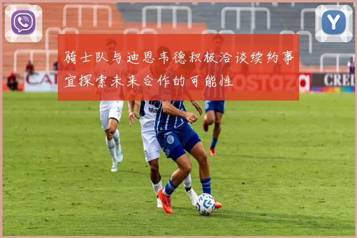 骑士队与迪恩韦德积极洽谈续约事宜探索未来合作的可能性