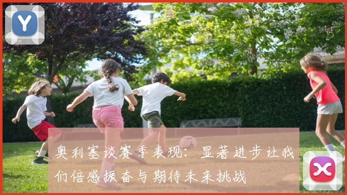 奥利塞谈赛季表现：显著进步让我们倍感振奋与期待未来挑战