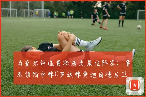 马奎尔评选曼联历史最佳阵容：鲁尼领衔中锋C罗边锋费迪南德后卫