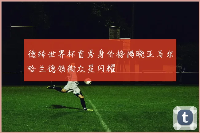 德转世界杯首秀身价榜揭晓亚马尔哈兰德领衔众星闪耀