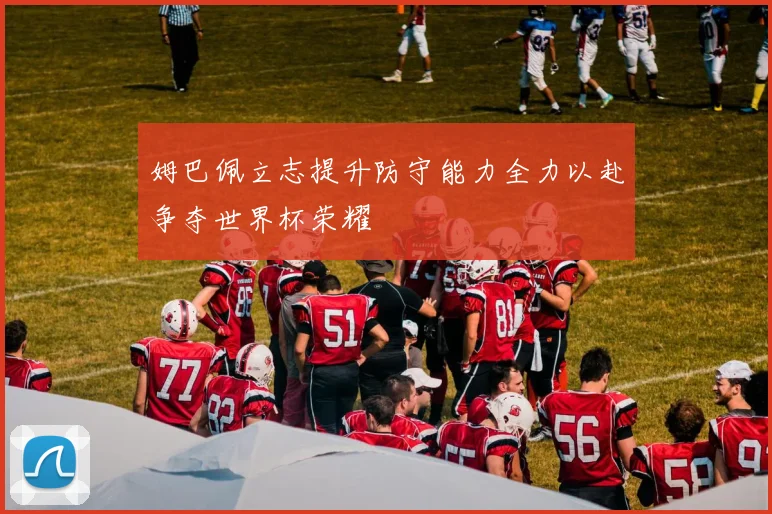 姆巴佩立志提升防守能力全力以赴争夺世界杯荣耀