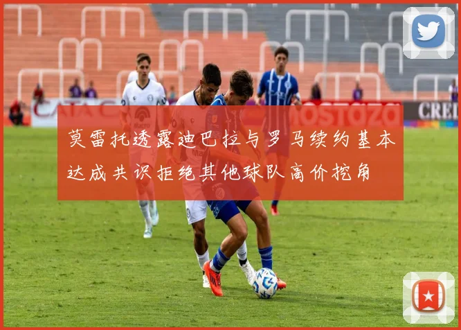莫雷托透露迪巴拉与罗马续约基本达成共识拒绝其他球队高价挖角