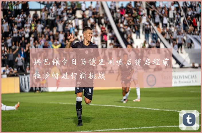 姆巴佩今日马德里训练后将启程前往沙特进行新挑战