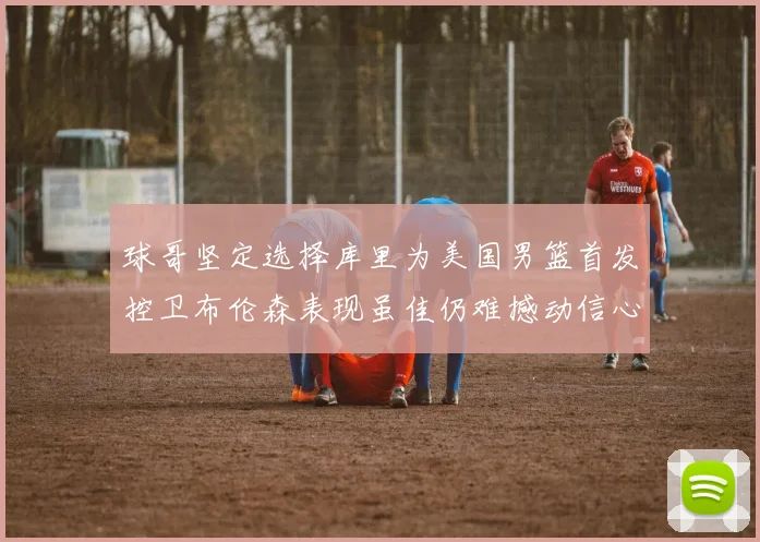 球哥坚定选择库里为美国男篮首发控卫布伦森表现虽佳仍难撼动信心