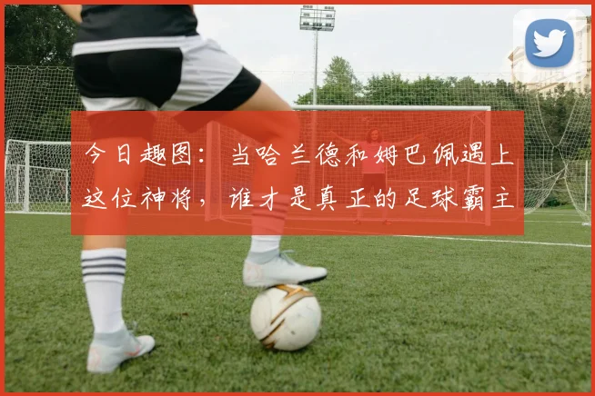 今日趣图:当哈兰德和姆巴佩遇上这位神将,谁才是真正的足球霸主