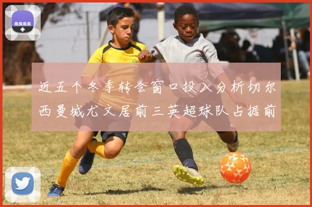 近五个冬季转会窗口投入分析切尔西曼城尤文居前三英超球队占据前十五名中的七席