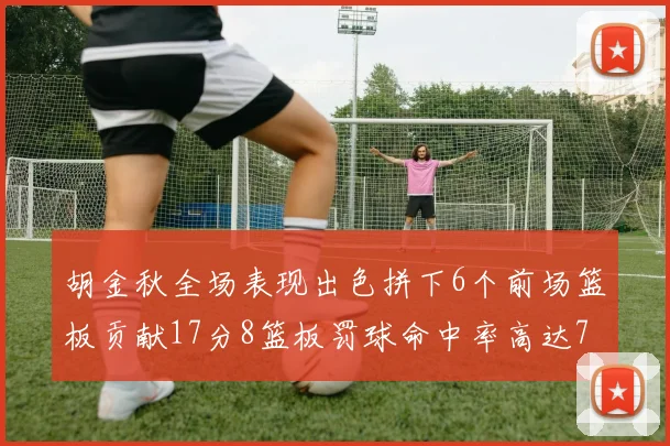 胡金秋全场表现出色拼下6个前场篮板贡献17分8篮板罚球命中率高达75