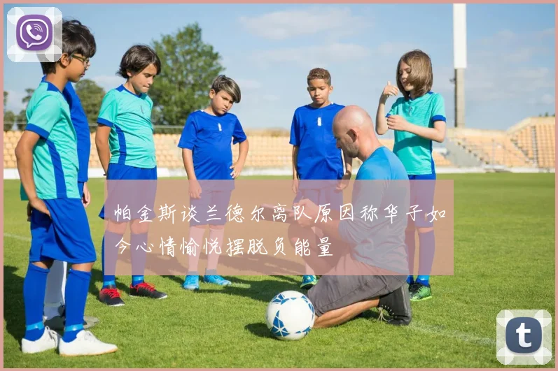 帕金斯谈兰德尔离队原因称华子如今心情愉悦摆脱负能量