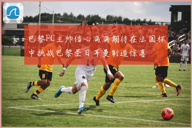 巴黎FC主帅信心满满期待在法国杯中挑战巴黎圣日耳曼制造惊喜