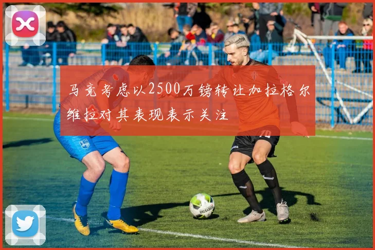 马竞考虑以2500万镑转让加拉格尔维拉对其表现表示关注