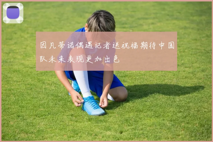 因凡蒂诺偶遇记者送祝福期待中国队未来表现更加出色