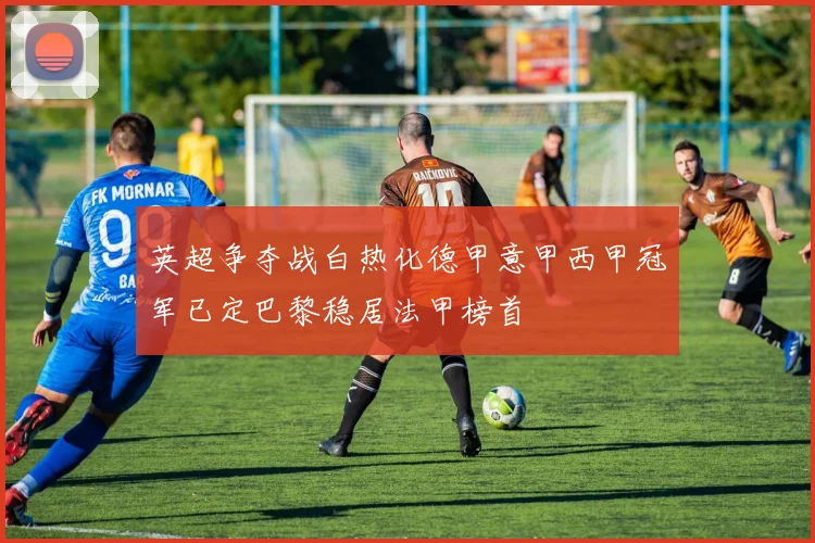 英超争夺战白热化德甲意甲西甲冠军已定巴黎稳居法甲榜首