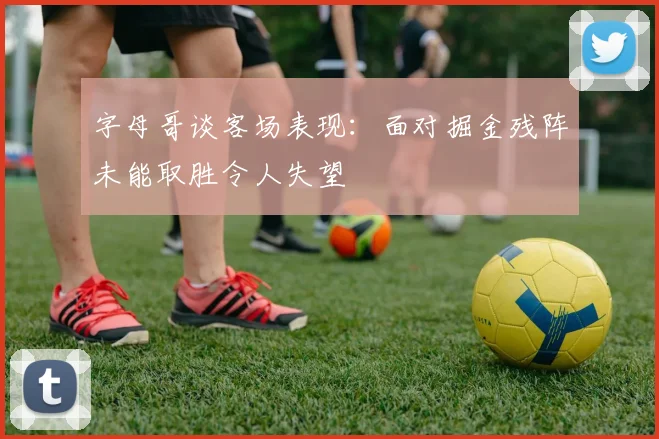字母哥谈客场表现：面对掘金残阵未能取胜令人失望
