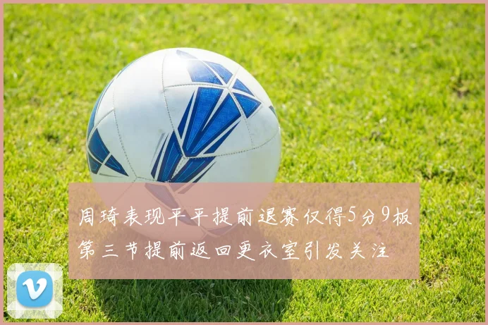 周琦表现平平提前退赛仅得5分9板第三节提前返回更衣室引发关注