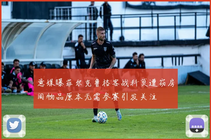 意媒曝菲尔克鲁格客战科莫遭窃房间物品原本无需参赛引发关注