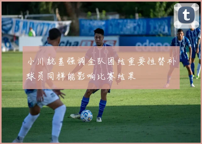 小川航基强调全队团结重要性替补球员同样能影响比赛结果
