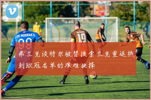 弗兰克谈特尔被替换索兰克重返热刺欧冠名单的艰难抉择