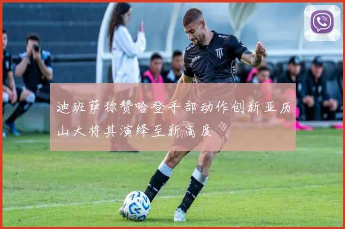 迪班萨称赞哈登手部动作创新亚历山大将其演绎至新高度